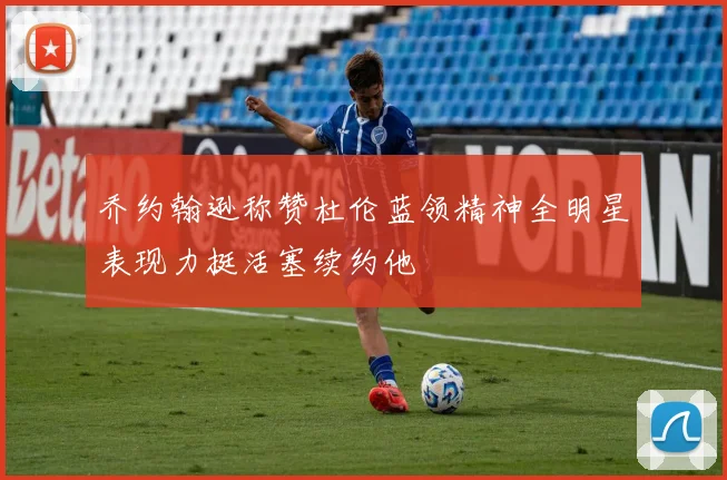 乔约翰逊称赞杜伦蓝领精神全明星表现力挺活塞续约他