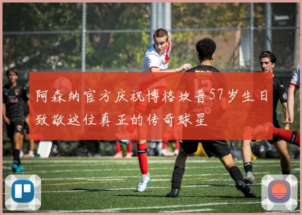 阿森纳官方庆祝博格坎普57岁生日致敬这位真正的传奇球星