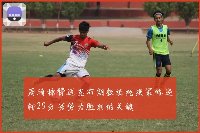 周琦称赞迈克布朗教练轮换策略逆转29分劣势为胜利的关键