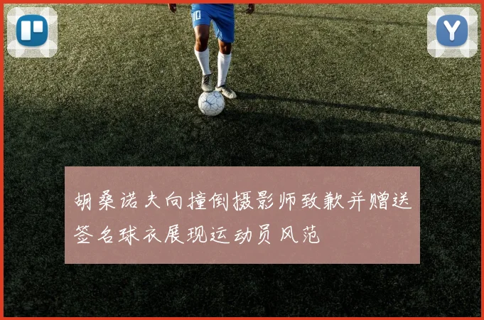 胡桑诺夫向撞倒摄影师致歉并赠送签名球衣展现运动员风范