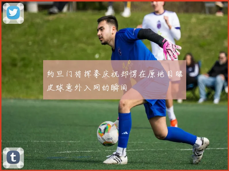 约旦门将挥拳庆祝却愣在原地目睹皮球意外入网的瞬间