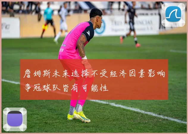 詹姆斯未来选择不受经济因素影响争冠球队皆有可能性