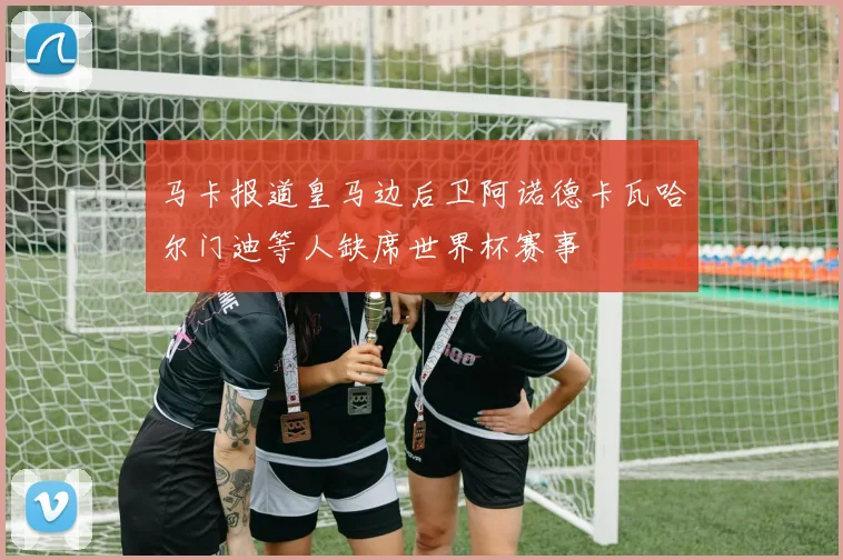 马卡报道皇马边后卫阿诺德卡瓦哈尔门迪等人缺席世界杯赛事