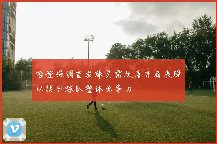 哈登强调首发球员需改善开局表现以提升球队整体竞争力