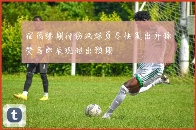 宿茂臻期待伤病球员尽快复出并称赞乌郎表现超出预期