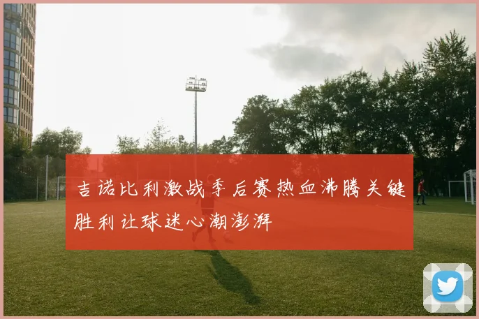 吉诺比利激战季后赛热血沸腾关键胜利让球迷心潮澎湃