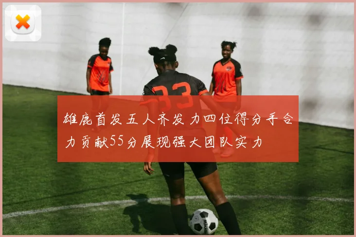 雄鹿首发五人齐发力四位得分手合力贡献55分展现强大团队实力