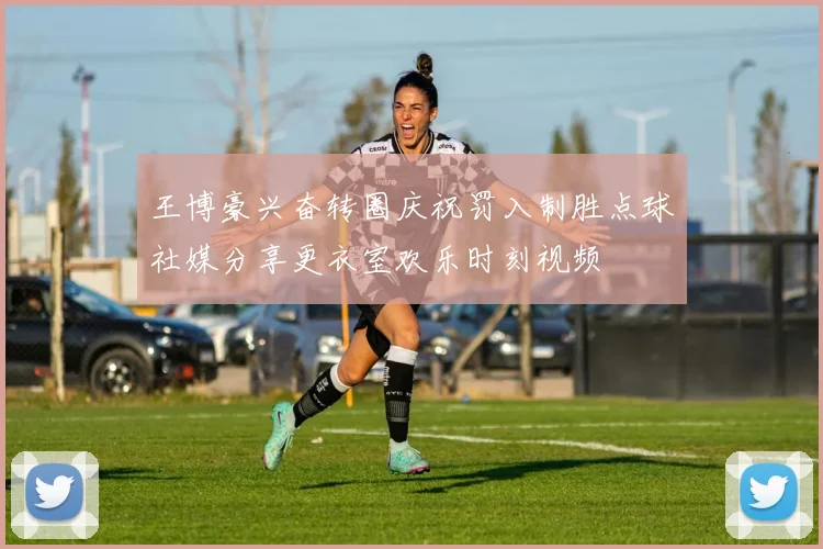王博豪兴奋转圈庆祝罚入制胜点球社媒分享更衣室欢乐时刻视频