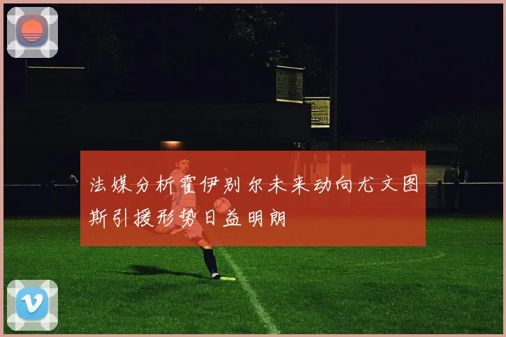 法媒分析霍伊别尔未来动向尤文图斯引援形势日益明朗