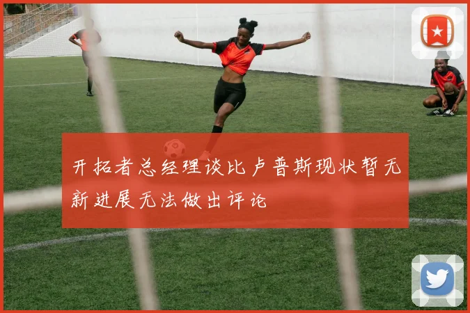 开拓者总经理谈比卢普斯现状暂无新进展无法做出评论